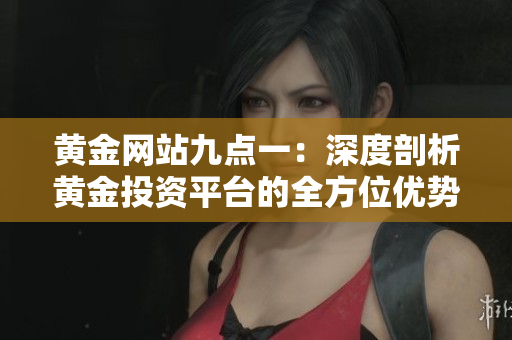 黃金網(wǎng)站九點一：深度剖析黃金投資平臺的全方位優(yōu)勢和服務(wù)質(zhì)量