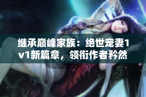 繼承巔峰家族：絕世寵妻1v1新篇章，領銜作者矜然