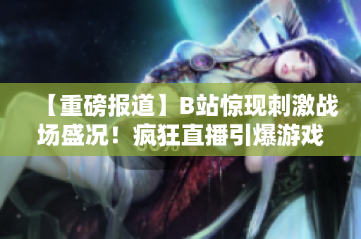 【重磅報道】B站驚現(xiàn)刺激戰(zhàn)場盛況！瘋狂直播引爆游戲熱潮