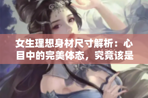 女生理想身材尺寸解析：心目中的完美體態(tài)，究竟該是怎樣呢？