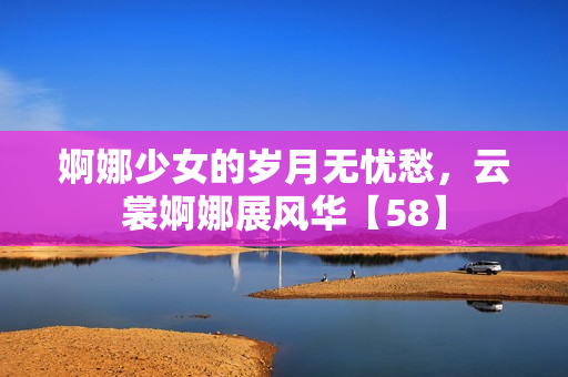 婀娜少女的歲月無憂愁，云裳婀娜展風華【58】
