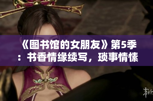 《圖書館的女朋友》第5季：書香情緣續(xù)寫，瑣事情愫漸生。