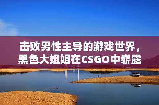 擊敗男性主導(dǎo)的游戲世界，黑色大姐姐在CSGO中嶄露頭角