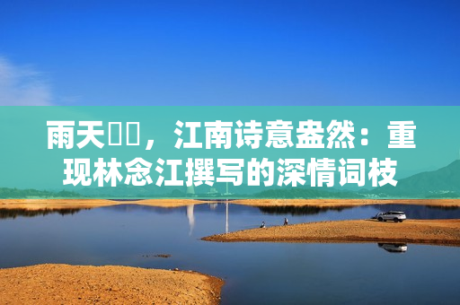 雨天濛濛，江南詩意盎然：重現(xiàn)林念江撰寫的深情詞枝
