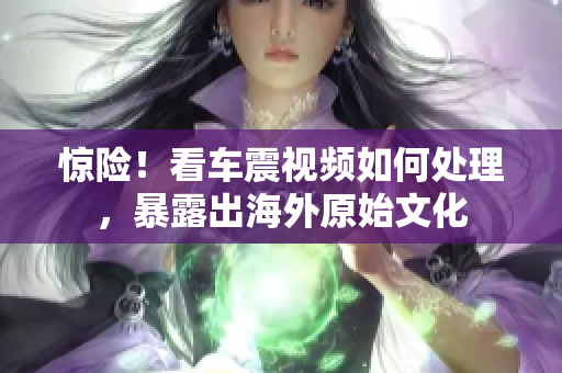 驚險(xiǎn)！看車震視頻如何處理，暴露出海外原始文化