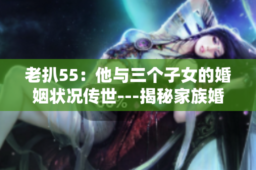老扒55：他與三個(gè)子女的婚姻狀況傳世---揭秘家族婚姻故事