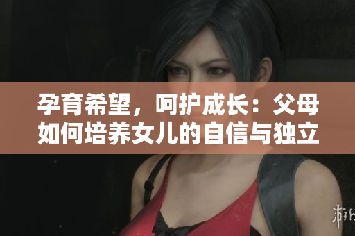 孕育希望，呵護(hù)成長：父母如何培養(yǎng)女兒的自信與獨(dú)立個(gè)性