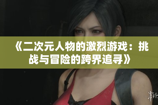 《二次元人物的激烈游戲：挑戰(zhàn)與冒險的跨界追尋》