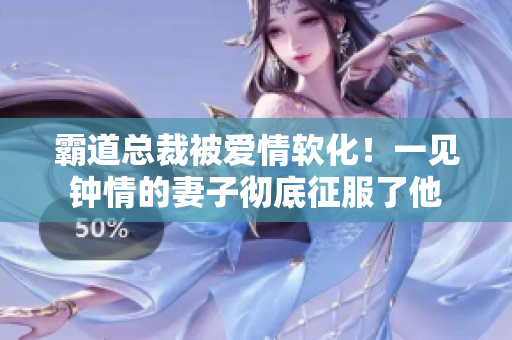 霸道總裁被愛情軟化！一見鐘情的妻子徹底征服了他