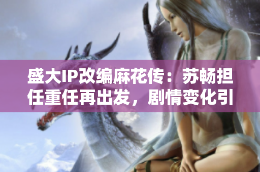 盛大IP改編麻花傳：蘇暢擔任重任再出發(fā)，劇情變化引期待