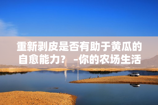 重新剝皮是否有助于黃瓜的自愈能力？ –你的農(nóng)場(chǎng)生活指南