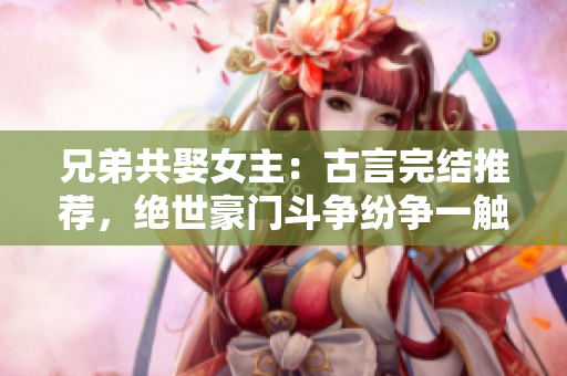 兄弟共娶女主：古言完結(jié)推薦，絕世豪門(mén)斗爭(zhēng)紛爭(zhēng)一觸即發(fā)
