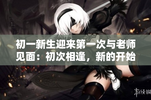 初一新生迎來(lái)第一次與老師見(jiàn)面：初次相逢，新的開(kāi)始