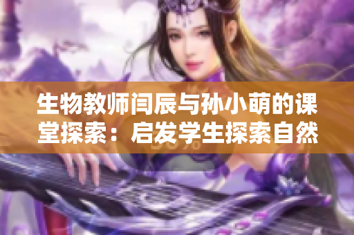 生物教師閆辰與孫小萌的課堂探索：啟發(fā)學(xué)生探索自然之美