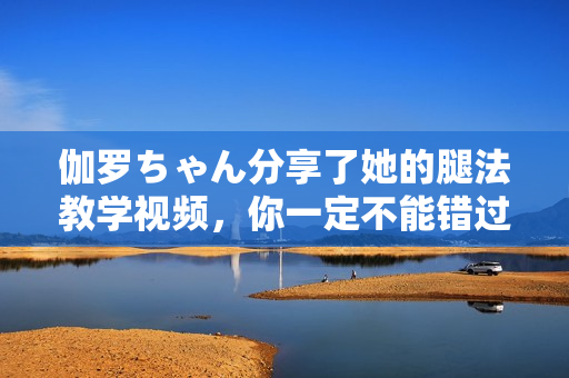伽羅ちゃん分享了她的腿法教學(xué)視頻，你一定不能錯過！