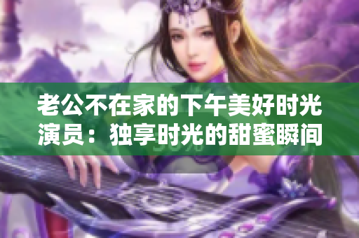 老公不在家的下午美好時光演員：獨享時光的甜蜜瞬間