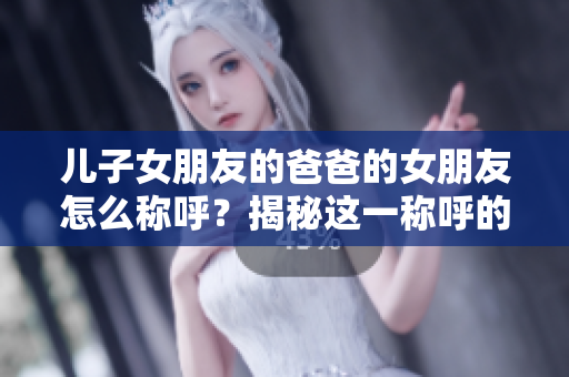 兒子女朋友的爸爸的女朋友怎么稱呼？揭秘這一稱呼的正確方式