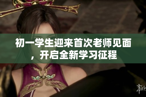初一學生迎來首次老師見面，開啟全新學習征程