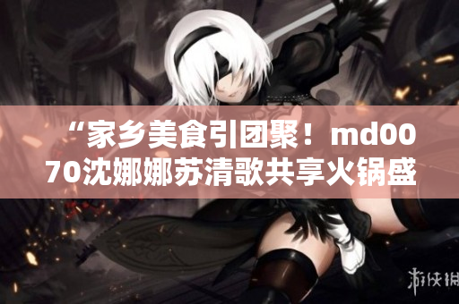 “家鄉(xiāng)美食引團聚！md0070沈娜娜蘇清歌共享火鍋盛宴”