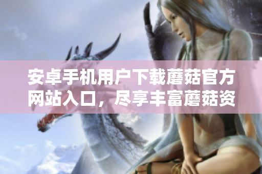 安卓手機(jī)用戶下載蘑菇官方網(wǎng)站入口，盡享豐富蘑菇資源
