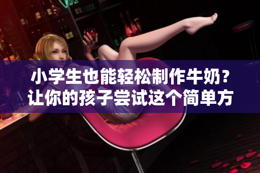 小學(xué)生也能輕松制作牛奶？讓你的孩子嘗試這個(gè)簡(jiǎn)單方法！