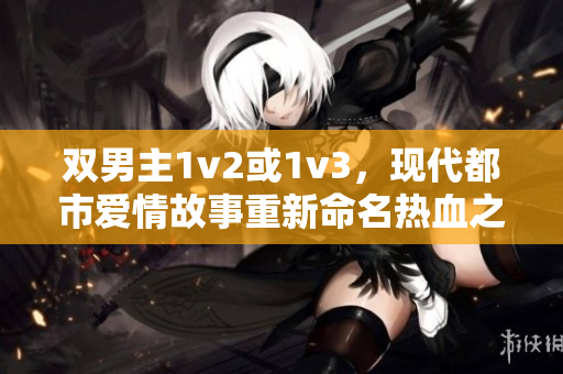 雙男主1v2或1v3，現(xiàn)代都市愛(ài)情故事重新命名熱血之愛(ài) 