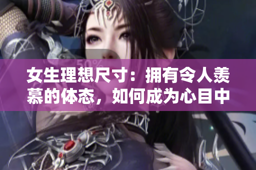 女生理想尺寸：擁有令人羨慕的體態(tài)，如何成為心目中最美的自己？
