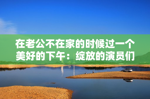 在老公不在家的時(shí)候過一個(gè)美好的下午：綻放的演員們