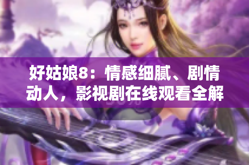 好姑娘8：情感細膩、劇情動人，影視劇在線觀看全解析