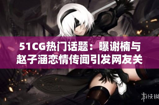 51CG熱門話題：曝謝楠與趙子涵戀情傳聞引發(fā)網(wǎng)友關(guān)注！