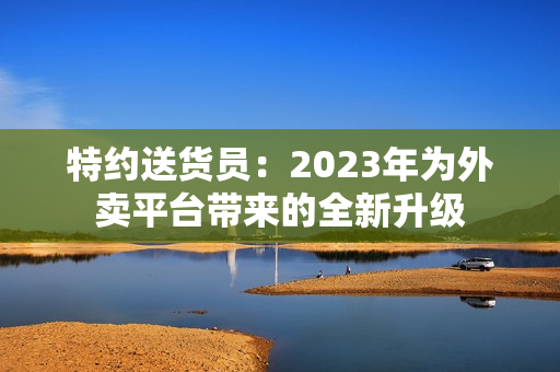 特約送貨員：2023年為外賣平臺帶來的全新升級