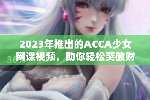 2023年推出的ACCA少女網(wǎng)課視頻，助你輕松突破財會考試