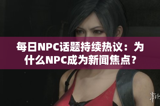 每日NPC話題持續(xù)熱議：為什么NPC成為新聞焦點？