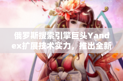 俄羅斯搜索引擎巨頭Yandex擴(kuò)展技術(shù)實(shí)力，推出全新引擎系統(tǒng)