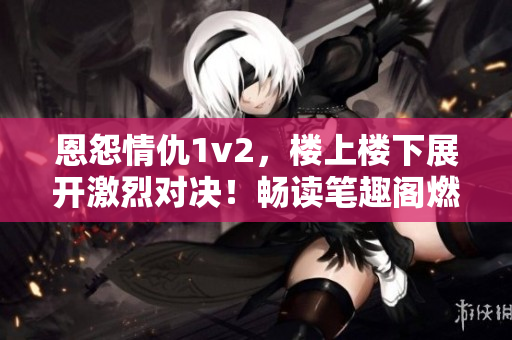 恩怨情仇1v2，樓上樓下展開(kāi)激烈對(duì)決！暢讀筆趣閣燃情巨作