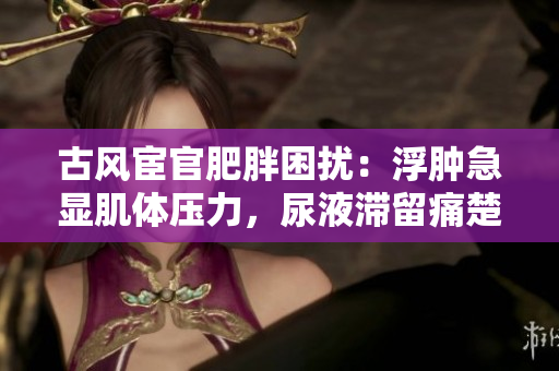 古風(fēng)宦官肥胖困擾：浮腫急顯肌體壓力，尿液滯留痛楚如何排解？