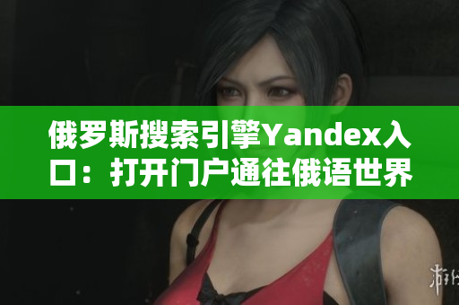 俄羅斯搜索引擎Yandex入口：打開門戶通往俄語世界的窗戶