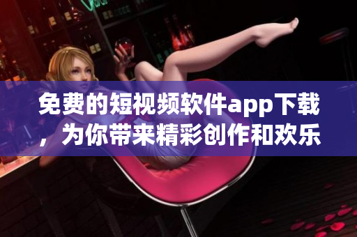免費的短視頻軟件app下載，為你帶來精彩創(chuàng)作和歡樂互動