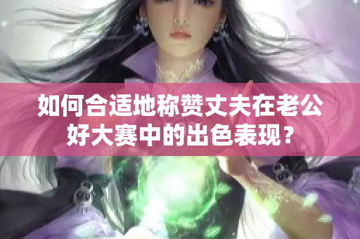 如何合適地稱贊丈夫在老公好大賽中的出色表現(xiàn)？