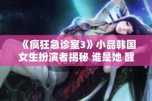 《瘋狂急診室3》小品韓國女生扮演者揭秘 誰是她 醒目重塑 