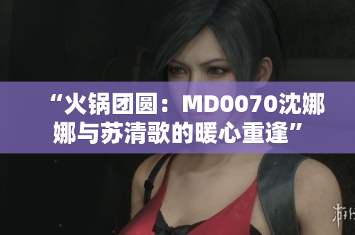 “火鍋團圓：MD0070沈娜娜與蘇清歌的暖心重逢”