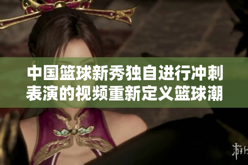 中國(guó)籃球新秀獨(dú)自進(jìn)行沖刺表演的視頻重新定義籃球潮流