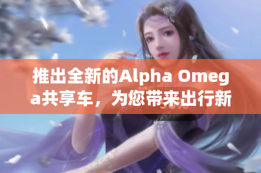 推出全新的Alpha Omega共享車，為您帶來(lái)出行新體驗(yàn)