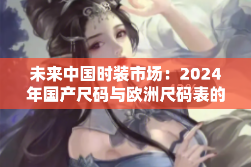 未來(lái)中國(guó)時(shí)裝市場(chǎng)：2024年國(guó)產(chǎn)尺碼與歐洲尺碼表的對(duì)比與趨勢(shì)分析