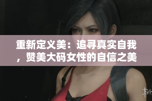 重新定義美：追尋真實(shí)自我，贊美大碼女性的自信之美