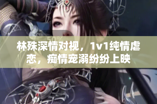 林殊深情對(duì)視，1v1純情虐戀，癡情寵溺紛紛上映
