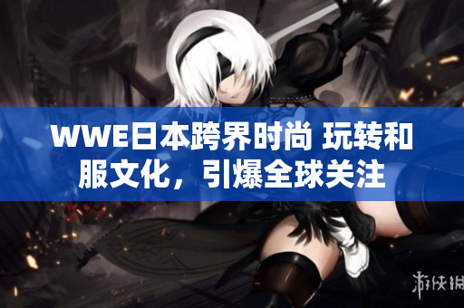 WWE日本跨界時尚 玩轉(zhuǎn)和服文化，引爆全球關(guān)注