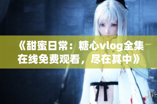 《甜蜜日常：糖心vlog全集在線免費(fèi)觀看，盡在其中》