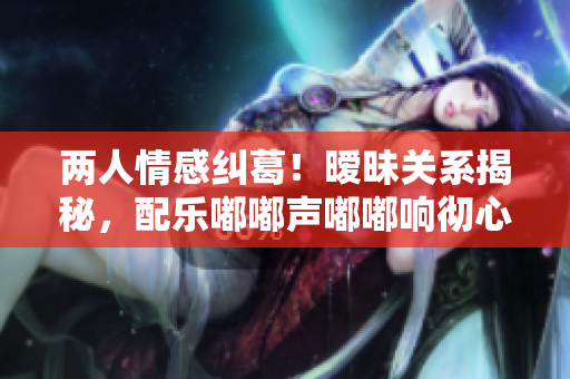 兩人情感糾葛！曖昧關(guān)系揭秘，配樂嘟嘟聲嘟嘟響徹心扉