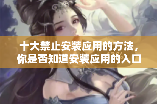 十大禁止安裝應(yīng)用的方法，你是否知道安裝應(yīng)用的入口在哪里呢？